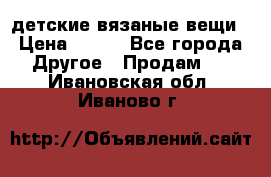 детские вязаные вещи › Цена ­ 500 - Все города Другое » Продам   . Ивановская обл.,Иваново г.